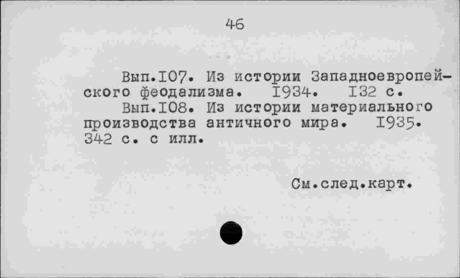 ﻿46
Вып.107» Из истории Западноевропейского феодализма. 1934.	132 с.
Вып.108. Из истории материального производства античного мира. 1935* 342 с. с илл.
См.след.карт.